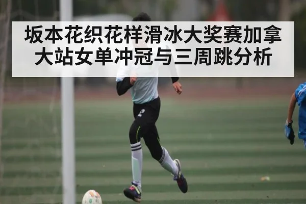 坂本花织花样滑冰大奖赛加拿大站女单冲冠与三周跳分析 - Kering